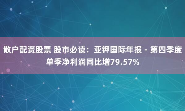 散户配资股票 股市必读：亚钾国际年报 - 第四季度单季净利润同比增79.57%