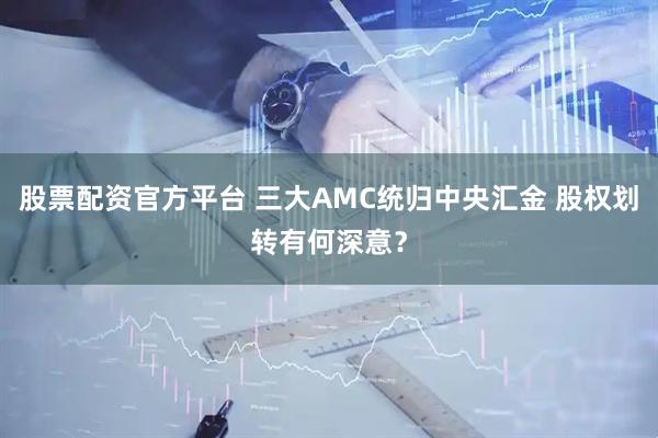 股票配资官方平台 三大AMC统归中央汇金 股权划转有何深意？