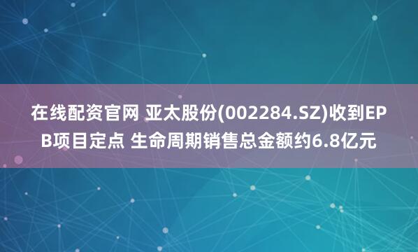 在线配资官网 亚太股份(002284.SZ)收到EPB项目定点 生命周期销售总金额约6.8亿元