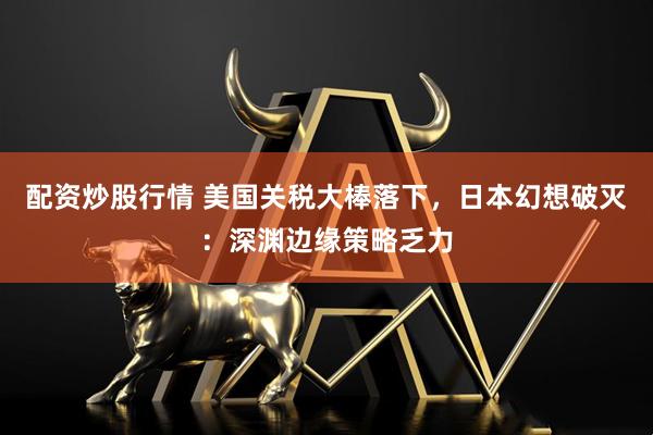 配资炒股行情 美国关税大棒落下，日本幻想破灭：深渊边缘策略乏力