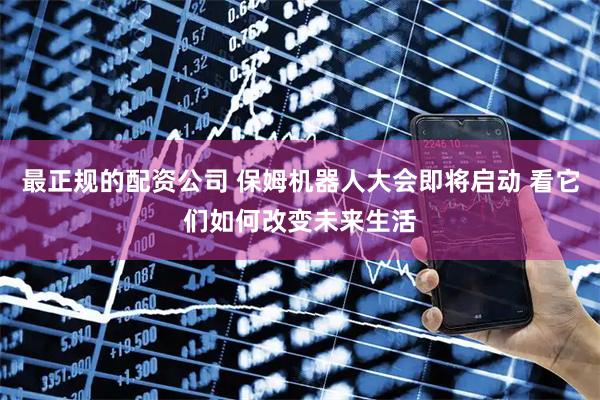 最正规的配资公司 保姆机器人大会即将启动 看它们如何改变未来生活