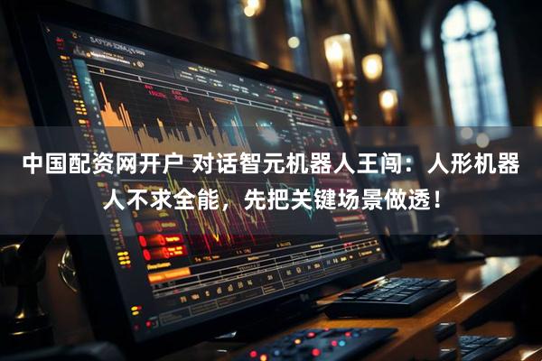 中国配资网开户 对话智元机器人王闯：人形机器人不求全能，先把关键场景做透！