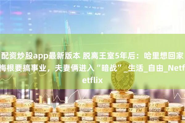 配资炒股app最新版本 脱离王室5年后：哈里想回家，梅根要搞事业，夫妻俩进入“暗战”_生活_自由_Netflix