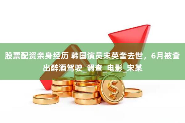 股票配资亲身经历 韩国演员宋英奎去世，6月被查出醉酒驾驶_调查_电影_宋某