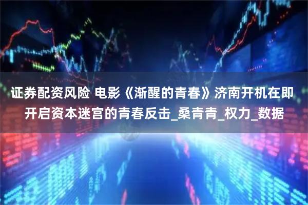 证券配资风险 电影《渐醒的青春》济南开机在即 开启资本迷宫的青春反击_桑青青_权力_数据