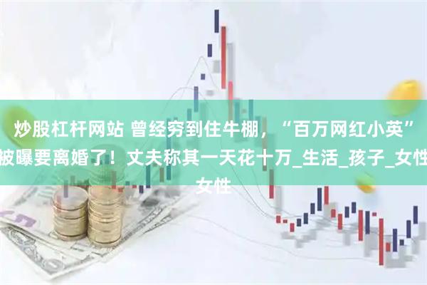 炒股杠杆网站 曾经穷到住牛棚，“百万网红小英”被曝要离婚了！丈夫称其一天花十万_生活_孩子_女性