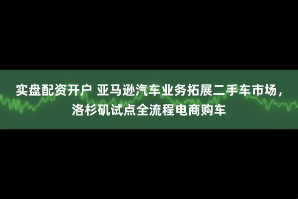 实盘配资开户 亚马逊汽车业务拓展二手车市场，洛杉矶试点全流程电商购车