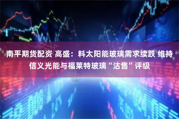 南平期货配资 高盛：料太阳能玻璃需求续跌 维持信义光能与福莱特玻璃“沽售”评级