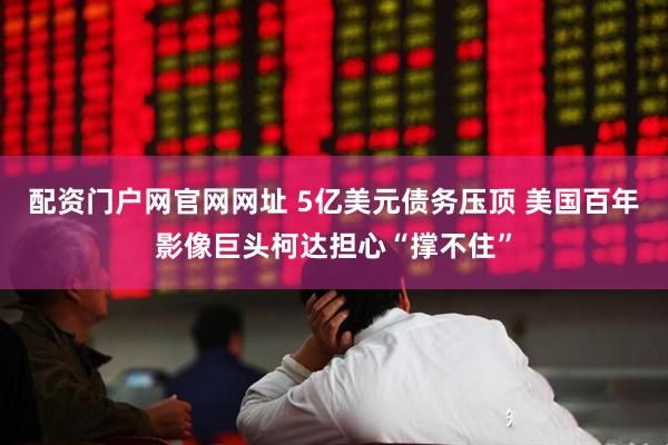 配资门户网官网网址 5亿美元债务压顶 美国百年影像巨头柯达担心“撑不住”
