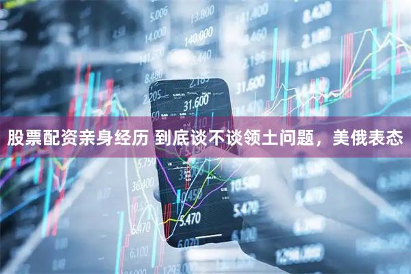 股票配资亲身经历 到底谈不谈领土问题，美俄表态