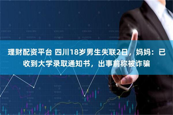 理财配资平台 四川18岁男生失联2日，妈妈：已收到大学录取通知书，出事前称被诈骗