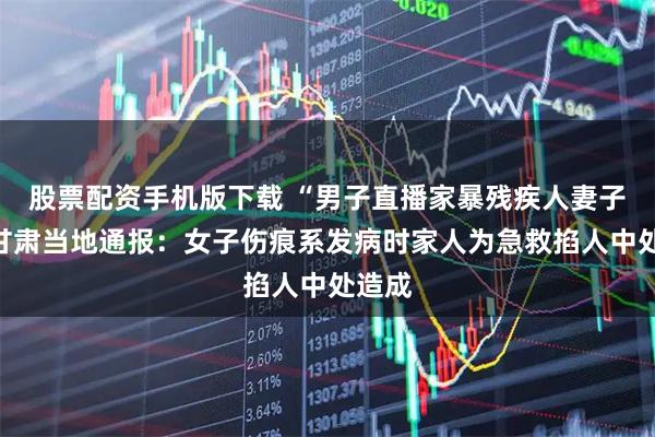 股票配资手机版下载 “男子直播家暴残疾人妻子”，甘肃当地通报：女子伤痕系发病时家人为急救掐人中处造成