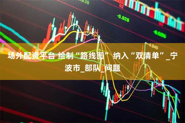 场外配资平台 绘制“路线图” 纳入“双清单”_宁波市_部队_问题