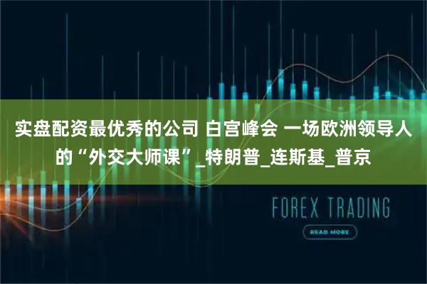 实盘配资最优秀的公司 白宫峰会 一场欧洲领导人的“外交大师课”_特朗普_连斯基_普京