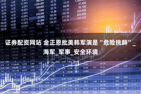证券配资网站 金正恩批美韩军演是“危险挑衅”_海军_军事_安全环境