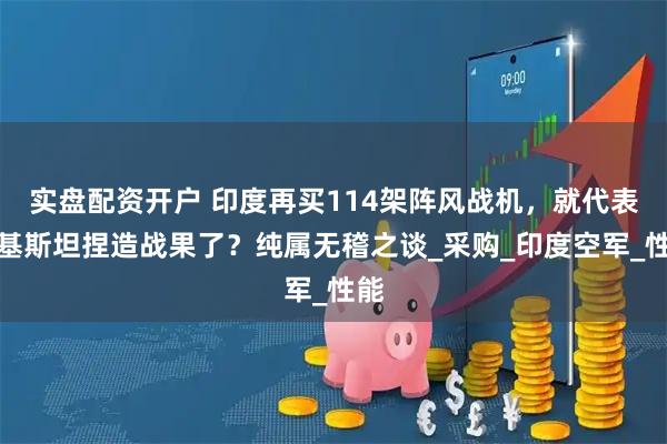 实盘配资开户 印度再买114架阵风战机，就代表巴基斯坦捏造战果了？纯属无稽之谈_采购_印度空军_性能