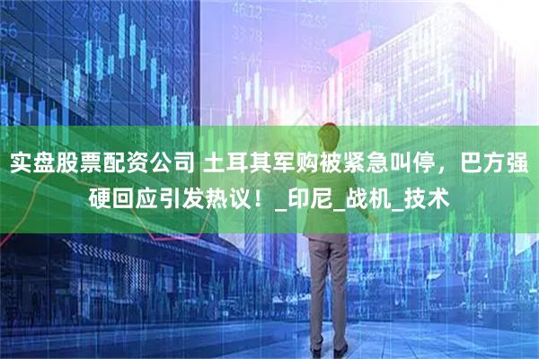 实盘股票配资公司 土耳其军购被紧急叫停，巴方强硬回应引发热议！_印尼_战机_技术