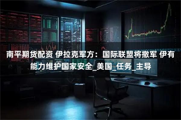 南平期货配资 伊拉克军方：国际联盟将撤军 伊有能力维护国家安全_美国_任务_主导