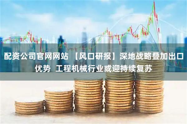 配资公司官网网站 【风口研报】深地战略叠加出口优势 工程机械行业或迎持续复苏