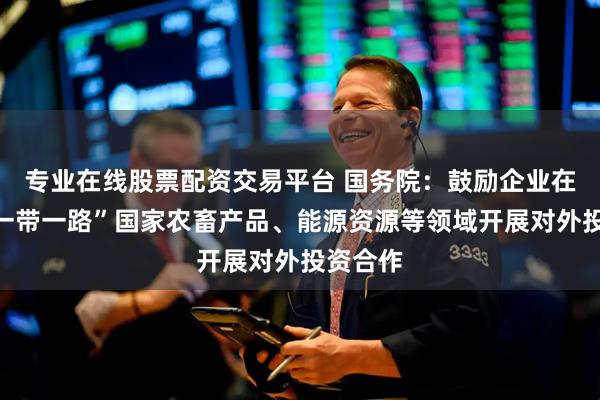 专业在线股票配资交易平台 国务院:鼓励企业在共建“一带一路”国家农畜产品、能源资源等领域开展对外投资合作