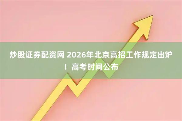炒股证券配资网 2026年北京高招工作规定出炉！高考时间公布