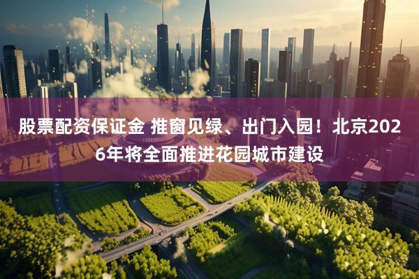 股票配资保证金 推窗见绿、出门入园！北京2026年将全面推进花园城市建设
