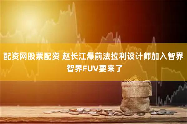 配资网股票配资 赵长江爆前法拉利设计师加入智界 智界FUV要来了