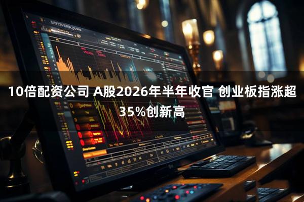 10倍配资公司 A股2026年半年收官 创业板指涨超35%创新高