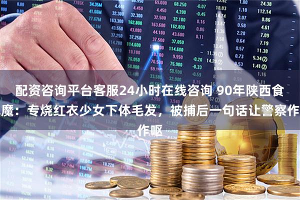 配资咨询平台客服24小时在线咨询 90年陕西食色魔：专烧红衣少女下体毛发，被捕后一句话让警察作呕